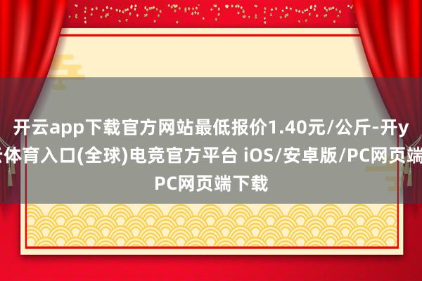 开云app下载官方网站最低报价1.40元/公斤-开yun云体育入口(全球)电竞官方平台 iOS/安卓版/PC网页端下载
