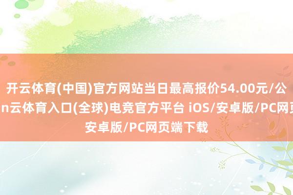 开云体育(中国)官方网站当日最高报价54.00元/公斤-开yun云体育入口(全球)电竞官方平台 iOS/安卓版/PC网页端下载