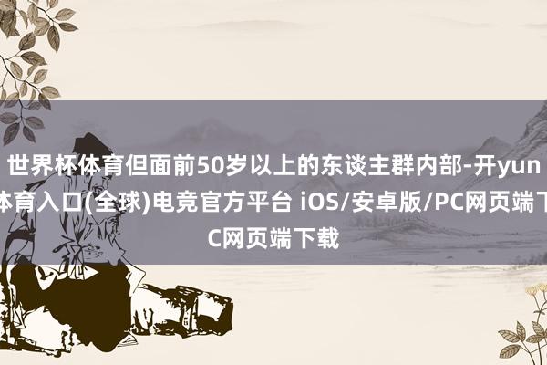 世界杯体育但面前50岁以上的东谈主群内部-开yun云体育入口(全球)电竞官方平台 iOS/安卓版/PC网页端下载