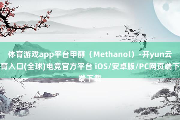 体育游戏app平台甲醇（Methanol）-开yun云体育入口(全球)电竞官方平台 iOS/安卓版/PC网页端下载
