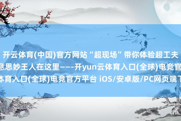 开云体育(中国)官方网站“超现场”带你体验超工夫！“一键瞬移”的好意思妙王人在这里——-开yun云体育入口(全球)电竞官方平台 iOS/安卓版/PC网页端下载