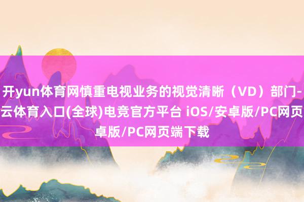 开yun体育网慎重电视业务的视觉清晰（VD）部门-开yun云体育入口(全球)电竞官方平台 iOS/安卓版/PC网页端下载