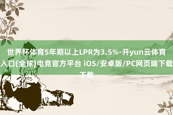 世界杯体育5年期以上LPR为3.5%-开yun云体育入口(全球)电竞官方平台 iOS/安卓版/PC网页端下载
