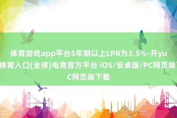 体育游戏app平台5年期以上LPR为3.5%-开yun云体育入口(全球)电竞官方平台 iOS/安卓版/PC网页端下载