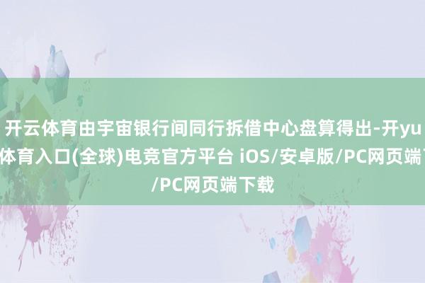 开云体育由宇宙银行间同行拆借中心盘算得出-开yun云体育入口(全球)电竞官方平台 iOS/安卓版/PC网页端下载