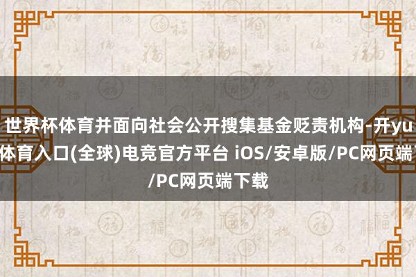 世界杯体育并面向社会公开搜集基金贬责机构-开yun云体育入口(全球)电竞官方平台 iOS/安卓版/PC网页端下载