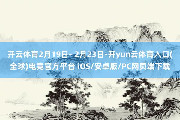 开云体育2月19日- 2月23日-开yun云体育入口(全球)电竞官方平台 iOS/安卓版/PC网页端下载